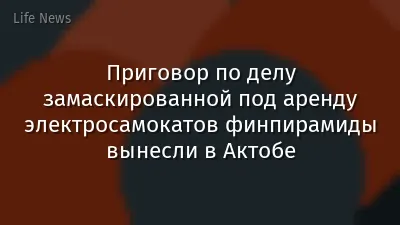 Приговор по делу замаскированной под аренду электросамокатов финпирамиды вынесли в Актобе