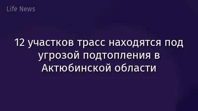 12 участков трасс находятся под угрозой подтопления в Актюбинской области