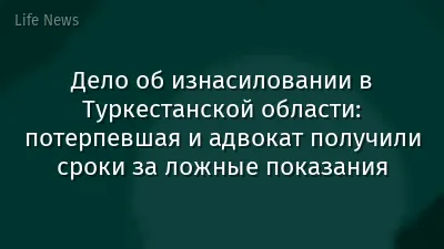 Дело об изнасиловании в Туркестанской области: потерпевшая и адвокат получили сроки за ложные показания
