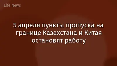 5 апреля пункты пропуска на границе Казахстана и Китая остановят работу