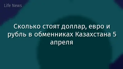 Сколько стоят доллар, евро и рубль в обменниках Казахстана 5 апреля