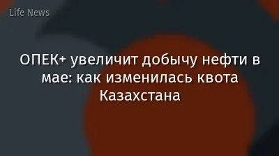 ОПЕК+ увеличит добычу нефти в мае: как изменилась квота Казахстана
