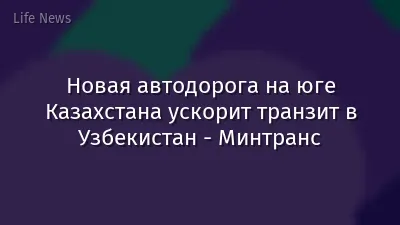 Новая автодорога на юге Казахстана ускорит транзит в Узбекистан - Минтранс