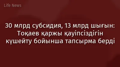 30 млрд субсидия, 13 млрд шығын: Тоқаев қаржы қауіпсіздігін күшейту бойынша тапсырма берді