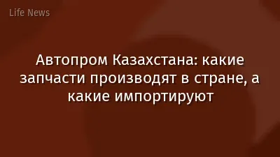 Автопром Казахстана: какие запчасти производят в стране, а какие импортируют