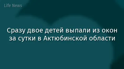 Сразу двое детей выпали из окон за сутки в Актюбинской области