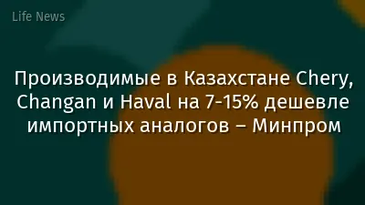 Производимые в Казахстане Chery, Changan и Haval на 7-15% дешевле импортных аналогов – Минпром