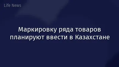 Маркировку ряда товаров планируют ввести в Казахстане