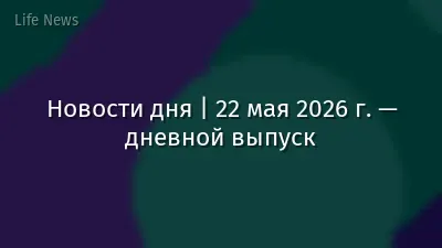 Новости дня | 22 мая 2026 г. — дневной выпуск