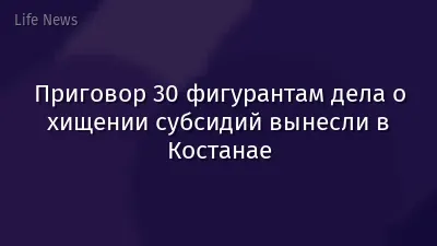Приговор 30 фигурантам дела о хищении субсидий вынесли в Костанае