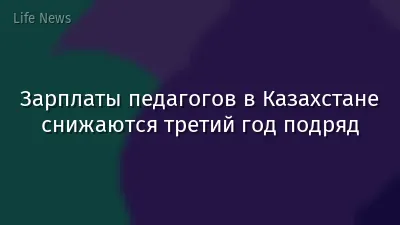 Зарплаты педагогов в Казахстане снижаются третий год подряд