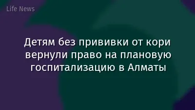 Детям без прививки от кори вернули право на плановую госпитализацию в Алматы