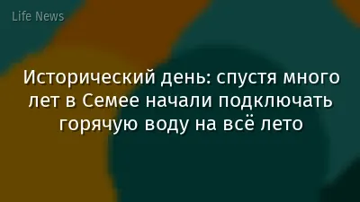 Исторический день: спустя много лет в Семее начали подключать горячую воду на всё лето
