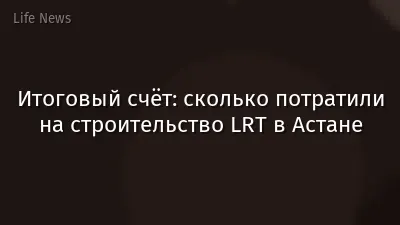 Итоговый счёт: сколько потратили на строительство LRT в Астане