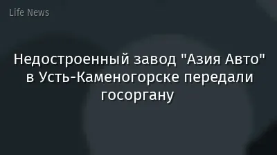 Недостроенный завод "Азия Авто" в Усть-Каменогорске передали госоргану 