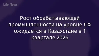 Рост обрабатывающей промышленности на уровне 6% ожидается в Казахстане в 1 квартале 2026