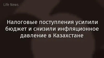 Налоговые поступления усилили бюджет и снизили инфляционное давление в Казахстане