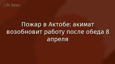 Пожар в Актобе: акимат возобновит работу после обеда 8 апреля