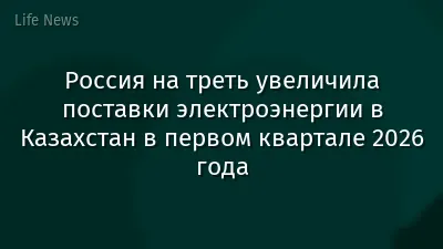 Россия на треть увеличила поставки электроэнергии в Казахстан в первом квартале 2026 года
