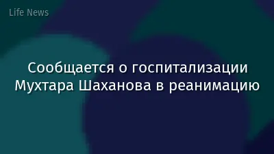 Сообщается о госпитализации Мухтара Шаханова в реанимацию