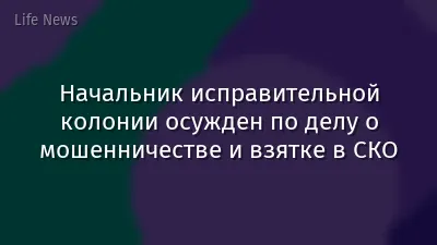Начальник исправительной колонии осужден по делу о мошенничестве и взятке в СКО