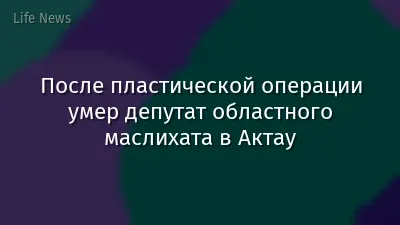 После пластической операции умер депутат областного маслихата в Актау