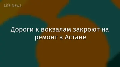Дороги к вокзалам закроют на ремонт в Астане