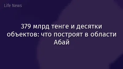 379 млрд тенге и десятки объектов: что построят в области Абай