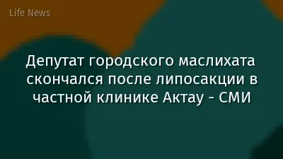 Депутат городского маслихата скончался после липосакции в частной клинике Актау - СМИ