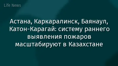 Астана, Каркаралинск, Баянаул, Катон-Карагай: систему раннего выявления пожаров масштабируют в Казахстане