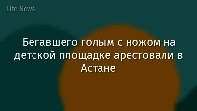 Бегавшего голым с ножом на детской площадке арестовали в Астане