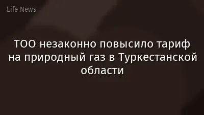 ТОО незаконно повысило тариф на природный газ в Туркестанской области