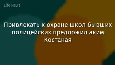 Привлекать к охране школ бывших полицейских предложил аким Костаная