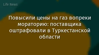 Повысили цены на газ вопреки мораторию: поставщика оштрафовали в Туркестанской области
