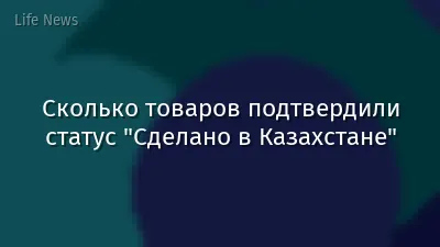 Сколько товаров подтвердили статус "Сделано в Казахстане"