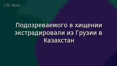 Подозреваемого в хищении экстрадировали из Грузии в Казахстан