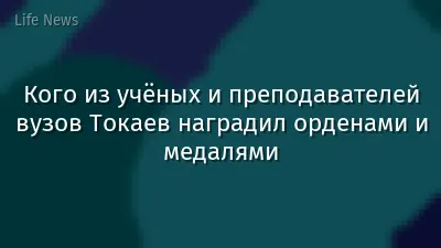 Кого из учёных и преподавателей вузов Токаев наградил орденами и медалями