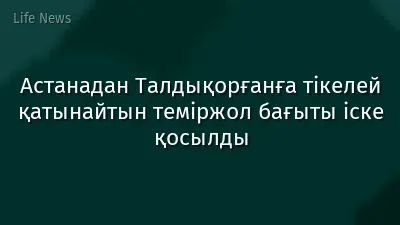 Астанадан Талдықорғанға тікелей қатынайтын теміржол бағыты іске қосылды