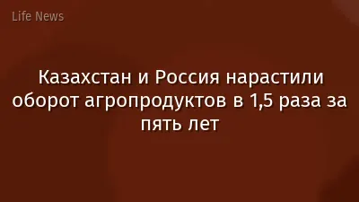 Казахстан и Россия нарастили оборот агропродуктов в 1,5 раза за пять лет