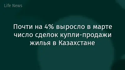 Почти на 4% выросло в марте число сделок купли-продажи жилья в Казахстане