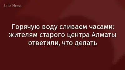 Горячую воду сливаем часами: жителям старого центра Алматы ответили, что делать