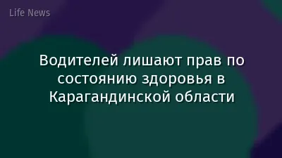 Водителей лишают прав по состоянию здоровья в Карагандинской области