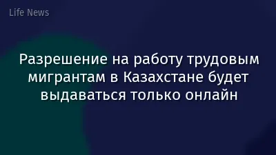 Разрешение на работу трудовым мигрантам в Казахстане будет выдаваться только онлайн