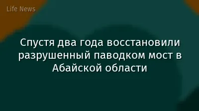 Спустя два года восстановили разрушенный паводком мост в Абайской области