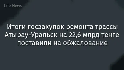 Итоги госзакупок ремонта трассы Атырау-Уральск на 22,6 млрд тенге поставили на обжалование