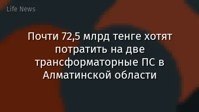 Почти 72,5 млрд тенге хотят потратить на две трансформаторные ПС в Алматинской области