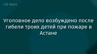 Уголовное дело возбуждено после гибели троих детей при пожаре в Астане