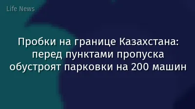 Пробки на границе Казахстана: перед пунктами пропуска обустроят парковки на 200 машин