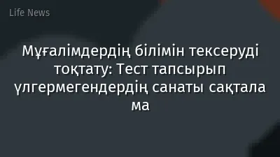 Мұғалімдердің білімін тексеруді тоқтату: Тест тапсырып үлгермегендердің санаты сақтала ма