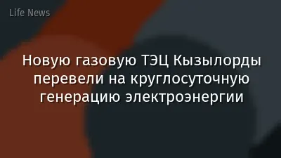 Новую газовую ТЭЦ Кызылорды перевели на круглосуточную генерацию электроэнергии